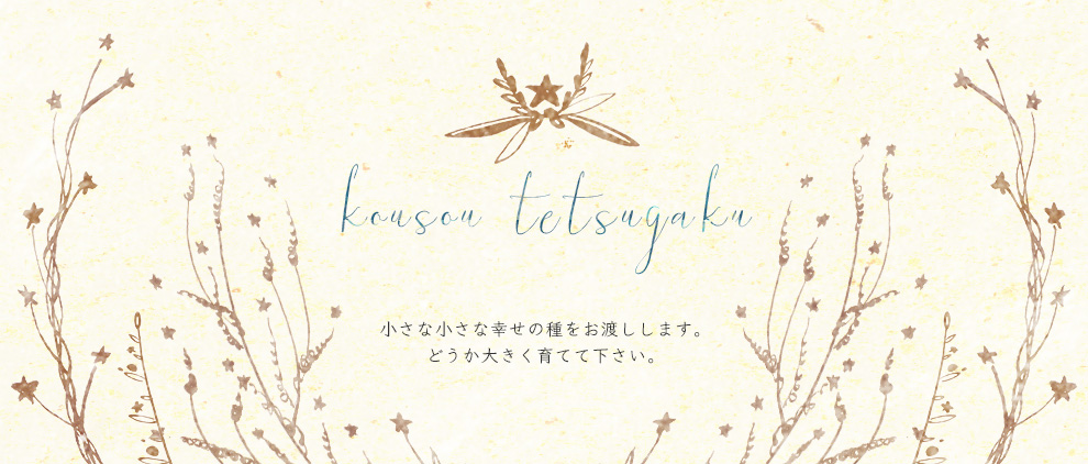 kousou tetsugaku　小さな小さな幸せの種をお渡しします。どうか大きく育てて下さい。